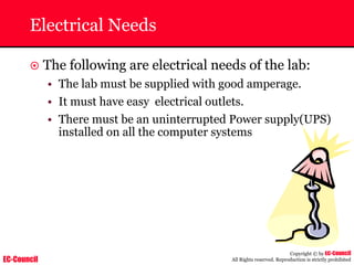 EC-Council
Copyright © by EC-Council
All Rights reserved. Reproduction is strictly prohibited
Electrical Needs
~ The following are electrical needs of the lab:
• The lab must be supplied with good amperage.
• It must have easy electrical outlets.
• There must be an uninterrupted Power supply(UPS)
installed on all the computer systems
 