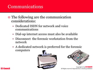EC-Council
Copyright © by EC-Council
All Rights reserved. Reproduction is strictly prohibited
Communications
~ The following are the communication
considerations:
• Dedicated ISDN for network and voice
communications
• Dial-up internet access must also be available
• Disconnect the forensic workstation from the
network
• A dedicated network is preferred for the forensic
computers
 