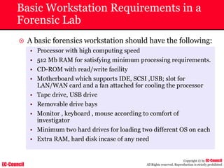 EC-Council
Copyright © by EC-Council
All Rights reserved. Reproduction is strictly prohibited
Basic Workstation Requirements in a
Forensic Lab
~ A basic forensics workstation should have the following:
• Processor with high computing speed
• 512 Mb RAM for satisfying minimum processing requirements.
• CD-ROM with read/write facility
• Motherboard which supports IDE, SCSI ,USB; slot for
LAN/WAN card and a fan attached for cooling the processor
• Tape drive, USB drive
• Removable drive bays
• Monitor , keyboard , mouse according to comfort of
investigator
• Minimum two hard drives for loading two different OS on each
• Extra RAM, hard disk incase of any need
 