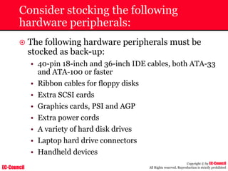 EC-Council
Copyright © by EC-Council
All Rights reserved. Reproduction is strictly prohibited
Consider stocking the following
hardware peripherals:
~ The following hardware peripherals must be
stocked as back-up:
• 40-pin 18-inch and 36-inch IDE cables, both ATA-33
and ATA-100 or faster
• Ribbon cables for floppy disks
• Extra SCSI cards
• Graphics cards, PSI and AGP
• Extra power cords
• A variety of hard disk drives
• Laptop hard drive connectors
• Handheld devices
 