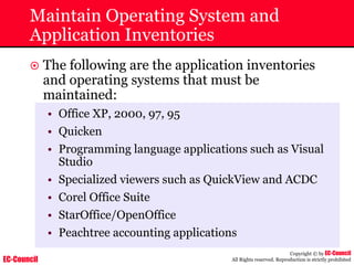 EC-Council
Copyright © by EC-Council
All Rights reserved. Reproduction is strictly prohibited
Maintain Operating System and
Application Inventories
~ The following are the application inventories
and operating systems that must be
maintained:
• Office XP, 2000, 97, 95
• Quicken
• Programming language applications such as Visual
Studio
• Specialized viewers such as QuickView and ACDC
• Corel Office Suite
• StarOffice/OpenOffice
• Peachtree accounting applications
 