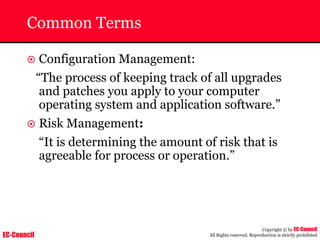 EC-Council
Copyright © by EC-Council
All Rights reserved. Reproduction is strictly prohibited
Common Terms
~ Configuration Management:
“The process of keeping track of all upgrades
and patches you apply to your computer
operating system and application software.”
~ Risk Management:
“It is determining the amount of risk that is
agreeable for process or operation.”
 