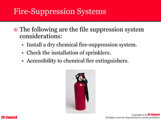 EC-Council
Copyright © by EC-Council
All Rights reserved. Reproduction is strictly prohibited
Fire-Suppression Systems
~ The following are the file suppression system
considerations:
• Install a dry chemical fire-suppression system.
• Check the installation of sprinklers.
• Accessibility to chemical fire extinguishers.
 