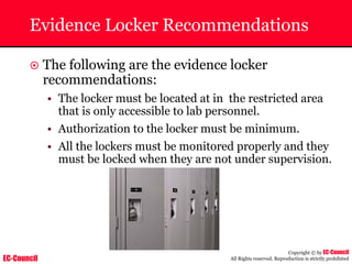 EC-Council
Copyright © by EC-Council
All Rights reserved. Reproduction is strictly prohibited
Evidence Locker Recommendations
~ The following are the evidence locker
recommendations:
• The locker must be located at in the restricted area
that is only accessible to lab personnel.
• Authorization to the locker must be minimum.
• All the lockers must be monitored properly and they
must be locked when they are not under supervision.
 