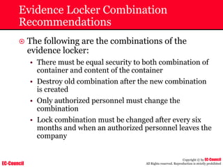 EC-Council
Copyright © by EC-Council
All Rights reserved. Reproduction is strictly prohibited
Evidence Locker Combination
Recommendations
~ The following are the combinations of the
evidence locker:
• There must be equal security to both combination of
container and content of the container
• Destroy old combination after the new combination
is created
• Only authorized personnel must change the
combination
• Lock combination must be changed after every six
months and when an authorized personnel leaves the
company
 