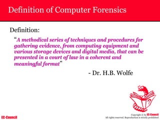 EC-Council
Copyright © by EC-Council
All rights reserved. Reproduction is strictly prohibited
Definition of Computer Forensics
Definition:
“A methodical series of techniques and procedures for
gathering evidence, from computing equipment and
various storage devices and digital media, that can be
presented in a court of law in a coherent and
meaningful format”
- Dr. H.B. Wolfe
 