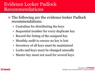 EC-Council
Copyright © by EC-Council
All Rights reserved. Reproduction is strictly prohibited
Evidence Locker Padlock
Recommendations
~ The following are the evidence locker Padlock
recommendations:
• Custodian for distributing the keys
• Sequential number for every duplicate key
• Record the listing of the assigned key
• Monthly audit to ensure no key is lost
• Inventory of all keys must be maintained
• Locks and keys must be changed annually
• Master key must not used for several keys
 