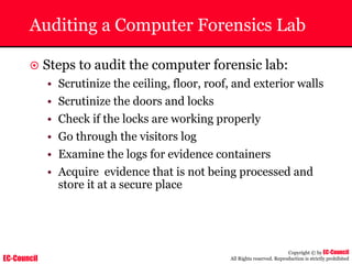 EC-Council
Copyright © by EC-Council
All Rights reserved. Reproduction is strictly prohibited
Auditing a Computer Forensics Lab
~ Steps to audit the computer forensic lab:
• Scrutinize the ceiling, floor, roof, and exterior walls
• Scrutinize the doors and locks
• Check if the locks are working properly
• Go through the visitors log
• Examine the logs for evidence containers
• Acquire evidence that is not being processed and
store it at a secure place
 