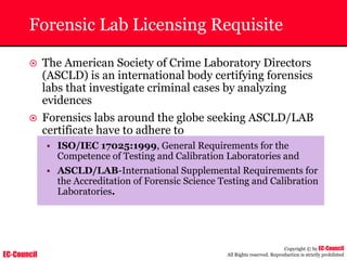 EC-Council
Copyright © by EC-Council
All Rights reserved. Reproduction is strictly prohibited
Forensic Lab Licensing Requisite
~ The American Society of Crime Laboratory Directors
(ASCLD) is an international body certifying forensics
labs that investigate criminal cases by analyzing
evidences
~ Forensics labs around the globe seeking ASCLD/LAB
certificate have to adhere to
• ISO/IEC 17025:1999, General Requirements for the
Competence of Testing and Calibration Laboratories and
• ASCLD/LAB-International Supplemental Requirements for
the Accreditation of Forensic Science Testing and Calibration
Laboratories.
 
