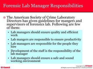 EC-Council
Copyright © by EC-Council
All Rights reserved. Reproduction is strictly prohibited
Forensic Lab Manager Responsibilities
~ The American Society of Crime Laboratory
Directors has given guidelines for mangers and
supervisors of forensics lab. Following are few
of them:
• Lab managers should ensure quality and efficient
work
• Lab mangers are responsible to ensure productivity
• Lab managers are responsible for the people they
hire
• Development of the staff is the responsibility of the
lab manager
• Lab managers should ensure a safe and sound
working environment
 