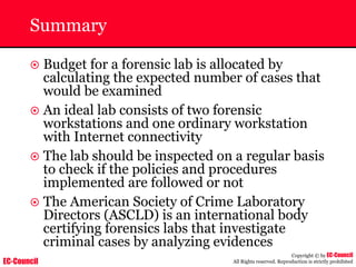 EC-Council
Copyright © by EC-Council
All Rights reserved. Reproduction is strictly prohibited
Summary
~ Budget for a forensic lab is allocated by
calculating the expected number of cases that
would be examined
~ An ideal lab consists of two forensic
workstations and one ordinary workstation
with Internet connectivity
~ The lab should be inspected on a regular basis
to check if the policies and procedures
implemented are followed or not
~ The American Society of Crime Laboratory
Directors (ASCLD) is an international body
certifying forensics labs that investigate
criminal cases by analyzing evidences
 