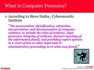 EC-Council
Copyright © by EC-Council
All rights reserved. Reproduction is strictly prohibited
What Is Computer Forensics?
~ According to Steve Hailey, Cybersecurity
Institute
“The preservation, identification, extraction,
interpretation, and documentation of computer
evidence, to include the rules of evidence, legal
processes, integrity of evidence, factual reporting of
the information found, and providing expert opinion
in a court of law or other legal and/or
administrative proceeding as to what was found.”
 