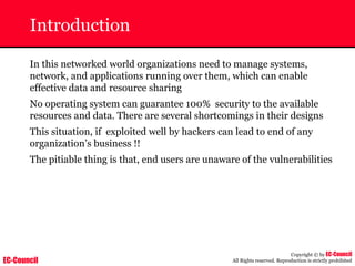 EC-Council
Copyright © by EC-Council
All Rights reserved. Reproduction is strictly prohibited
Introduction
In this networked world organizations need to manage systems,
network, and applications running over them, which can enable
effective data and resource sharing
No operating system can guarantee 100% security to the available
resources and data. There are several shortcomings in their designs
This situation, if exploited well by hackers can lead to end of any
organization’s business !!
The pitiable thing is that, end users are unaware of the vulnerabilities
 