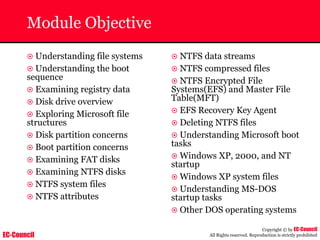 EC-Council
Copyright © by EC-Council
All Rights reserved. Reproduction is strictly prohibited
Module Objective
~ Understanding file systems
~ Understanding the boot
sequence
~ Examining registry data
~ Disk drive overview
~ Exploring Microsoft file
structures
~ Disk partition concerns
~ Boot partition concerns
~ Examining FAT disks
~ Examining NTFS disks
~ NTFS system files
~ NTFS attributes
~ NTFS data streams
~ NTFS compressed files
~ NTFS Encrypted File
Systems(EFS) and Master File
Table(MFT)
~ EFS Recovery Key Agent
~ Deleting NTFS files
~ Understanding Microsoft boot
tasks
~ Windows XP, 2000, and NT
startup
~ Windows XP system files
~ Understanding MS-DOS
startup tasks
~ Other DOS operating systems
 