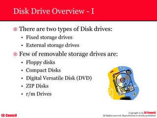 EC-Council
Copyright © by EC-Council
All Rights reserved. Reproduction is strictly prohibited
Disk Drive Overview - I
~ There are two types of Disk drives:
• Fixed storage drives
• External storage drives
~ Few of removable storage drives are:
• Floppy disks
• Compact Disks
• Digital Versatile Disk (DVD)
• ZIP Disks
• r/m Drives
 