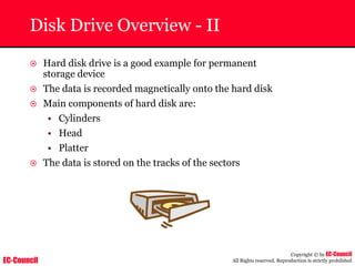 EC-Council
Copyright © by EC-Council
All Rights reserved. Reproduction is strictly prohibited
Disk Drive Overview - II
~ Hard disk drive is a good example for permanent
storage device
~ The data is recorded magnetically onto the hard disk
~ Main components of hard disk are:
• Cylinders
• Head
• Platter
~ The data is stored on the tracks of the sectors
 