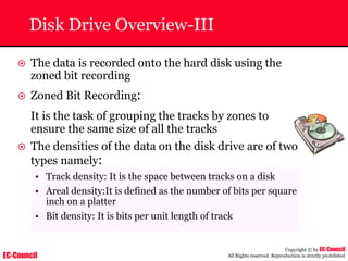 EC-Council
Copyright © by EC-Council
All Rights reserved. Reproduction is strictly prohibited
Disk Drive Overview-III
~ The data is recorded onto the hard disk using the
zoned bit recording
~ Zoned Bit Recording:
It is the task of grouping the tracks by zones to
ensure the same size of all the tracks
~ The densities of the data on the disk drive are of two
types namely:
• Track density: It is the space between tracks on a disk
• Areal density:It is defined as the number of bits per square
inch on a platter
• Bit density: It is bits per unit length of track
 