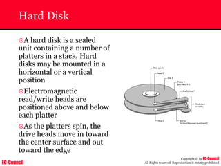 EC-Council
Copyright © by EC-Council
All Rights reserved. Reproduction is strictly prohibited
Hard Disk
~A hard disk is a sealed
unit containing a number of
platters in a stack. Hard
disks may be mounted in a
horizontal or a vertical
position
~Electromagnetic
read/write heads are
positioned above and below
each platter
~As the platters spin, the
drive heads move in toward
the center surface and out
toward the edge
 