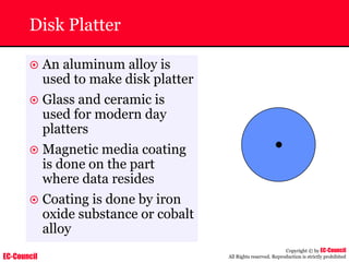 EC-Council
Copyright © by EC-Council
All Rights reserved. Reproduction is strictly prohibited
Disk Platter
~ An aluminum alloy is
used to make disk platter
~ Glass and ceramic is
used for modern day
platters
~ Magnetic media coating
is done on the part
where data resides
~ Coating is done by iron
oxide substance or cobalt
alloy
 