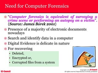 EC-Council
Copyright © by EC-Council
All rights reserved. Reproduction is strictly prohibited
Need for Computer Forensics
~ “Computer forensics is equivalent of surveying a
crime scene or performing an autopsy on a victim”.
{Source: James Borek 2001}
~ Presence of a majority of electronic documents
nowadays
~ Search and identify data in a computer
~ Digital Evidence is delicate in nature
~ For recovering
• Deleted,
• Encrypted or,
• Corrupted files from a system
 