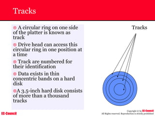 EC-Council
Copyright © by EC-Council
All Rights reserved. Reproduction is strictly prohibited
Tracks
Tracks
~ A circular ring on one side
of the platter is known as
track
~ Drive head can access this
circular ring in one position at
a time
~ Track are numbered for
their identification
~ Data exists in thin
concentric bands on a hard
disk
~A 3.5-inch hard disk consists
of more than a thousand
tracks
 