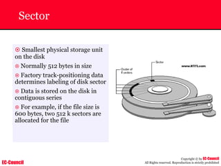 EC-Council
Copyright © by EC-Council
All Rights reserved. Reproduction is strictly prohibited
Sector
~ Smallest physical storage unit
on the disk
~ Normally 512 bytes in size
~ Factory track-positioning data
determines labeling of disk sector
~ Data is stored on the disk in
contiguous series
~ For example, if the file size is
600 bytes, two 512 k sectors are
allocated for the file
 