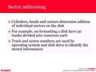EC-Council
Copyright © by EC-Council
All Rights reserved. Reproduction is strictly prohibited
Sector addressing
~ Cylinders, heads and sectors determine address
of individual sectors on the disk
~ For example, on formatting a disk have 50
tracks divided into 10sectors each
~ Track and sector numbers are used by
operating system and disk drive to identify the
stored information
 