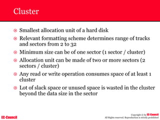 EC-Council
Copyright © by EC-Council
All Rights reserved. Reproduction is strictly prohibited
Cluster
~ Smallest allocation unit of a hard disk
~ Relevant formatting scheme determines range of tracks
and sectors from 2 to 32
~ Minimum size can be of one sector (1 sector / cluster)
~ Allocation unit can be made of two or more sectors (2
sectors / cluster)
~ Any read or write operation consumes space of at least 1
cluster
~ Lot of slack space or unused space is wasted in the cluster
beyond the data size in the sector
 