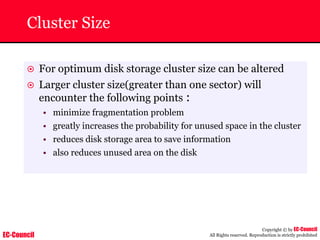 EC-Council
Copyright © by EC-Council
All Rights reserved. Reproduction is strictly prohibited
Cluster Size
~ For optimum disk storage cluster size can be altered
~ Larger cluster size(greater than one sector) will
encounter the following points :
• minimize fragmentation problem
• greatly increases the probability for unused space in the cluster
• reduces disk storage area to save information
• also reduces unused area on the disk
 
