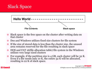 EC-Council
Copyright © by EC-Council
All Rights reserved. Reproduction is strictly prohibited
Slack Space
Hello World - - - - - - - - - - - - - - - - - - - - - - - - - - - -
File Contents Slack space
~ Slack space is the free space on the cluster after writing data on
that cluster
~ Dos and Windows utilizes fixed size clusters for file system
~ If the size of stored data is less than the cluster size, the unused
area remains reserved for the file resulting in slack space
~ DOS and FAT 16(file allocation table) file system in the Windows
utilizes very large sized clusters
~ For example, if the partition size is 4 GB, each cluster will be 32 K.
Even if a file needs only 10 K, the entire 32 K will be allocated,
resulting in 22 K of slack space.
 