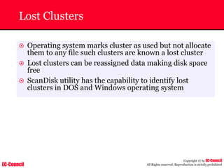 EC-Council
Copyright © by EC-Council
All Rights reserved. Reproduction is strictly prohibited
Lost Clusters
~ Operating system marks cluster as used but not allocate
them to any file such clusters are known a lost cluster
~ Lost clusters can be reassigned data making disk space
free
~ ScanDisk utility has the capability to identify lost
clusters in DOS and Windows operating system
 
