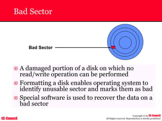EC-Council
Copyright © by EC-Council
All Rights reserved. Reproduction is strictly prohibited
Bad Sector
Bad Sector
~ A damaged portion of a disk on which no
read/write operation can be performed
~ Formatting a disk enables operating system to
identify unusable sector and marks them as bad
~ Special software is used to recover the data on a
bad sector
 