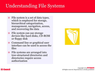 EC-Council
Copyright © by EC-Council
All Rights reserved. Reproduction is strictly prohibited
Understanding File Systems
~ File system is a set of data types,
which is employed for storage,
hierarchical categorization,
management, navigation, access,
and recovering the data
~ File system can use storage
devices like hard disks, CD-ROM
or floppy disk
~ Command line or graphical user
interface can be used to access the
files
~ File systems are arranged into
tree-structured directories and
directories require access
authorization
 