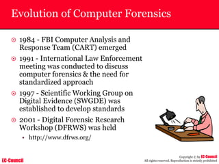 EC-Council
Copyright © by EC-Council
All rights reserved. Reproduction is strictly prohibited
Evolution of Computer Forensics
~ 1984 - FBI Computer Analysis and
Response Team (CART) emerged
~ 1991 - International Law Enforcement
meeting was conducted to discuss
computer forensics & the need for
standardized approach
~ 1997 - Scientific Working Group on
Digital Evidence (SWGDE) was
established to develop standards
~ 2001 - Digital Forensic Research
Workshop (DFRWS) was held
• http://www.dfrws.org/
 