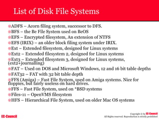 EC-Council
Copyright © by EC-Council
All Rights reserved. Reproduction is strictly prohibited
List of Disk File Systems
~ADFS – Acorn filing system, successor to DFS.
~BFS – the Be File System used on BeOS
~EFS – Encrypted filesystem, An extension of NTFS
~EFS (IRIX) – an older block filing system under IRIX.
~Ext – Extended filesystem, designed for Linux systems
~Ext2 – Extended filesystem 2, designed for Linux systems
~Ext3 – Extended filesystem 3, designed for Linux systems,
(ext2+journalling)
~FAT – Used on DOS and Microsoft Windows, 12 and 16 bit table depths
~FAT32 – FAT with 32 bit table depth
~FFS (Amiga) – Fast File System, used on Amiga systems. Nice for
floppies, but fairly useless on hard drives.
~FFS – Fast File System, used on *BSD systems
~Files-11 – OpenVMS filesystem
~HFS – Hierarchical File System, used on older Mac OS systems
 