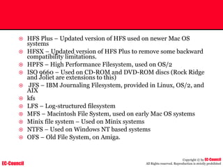 EC-Council
Copyright © by EC-Council
All Rights reserved. Reproduction is strictly prohibited
~ HFS Plus – Updated version of HFS used on newer Mac OS
systems
~ HFSX – Updated version of HFS Plus to remove some backward
compatibility limitations.
~ HPFS – High Performance Filesystem, used on OS/2
~ ISO 9660 – Used on CD-ROM and DVD-ROM discs (Rock Ridge
and Joliet are extensions to this)
~ JFS – IBM Journaling Filesystem, provided in Linux, OS/2, and
AIX
~ kfs
~ LFS – Log-structured filesystem
~ MFS – Macintosh File System, used on early Mac OS systems
~ Minix file system – Used on Minix systems
~ NTFS – Used on Windows NT based systems
~ OFS – Old File System, on Amiga.
 