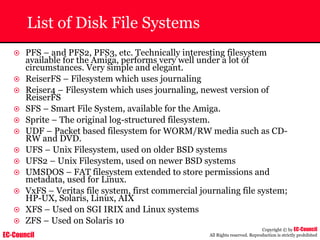 EC-Council
Copyright © by EC-Council
All Rights reserved. Reproduction is strictly prohibited
List of Disk File Systems
~ PFS – and PFS2, PFS3, etc. Technically interesting filesystem
available for the Amiga, performs very well under a lot of
circumstances. Very simple and elegant.
~ ReiserFS – Filesystem which uses journaling
~ Reiser4 – Filesystem which uses journaling, newest version of
ReiserFS
~ SFS – Smart File System, available for the Amiga.
~ Sprite – The original log-structured filesystem.
~ UDF – Packet based filesystem for WORM/RW media such as CD-
RW and DVD.
~ UFS – Unix Filesystem, used on older BSD systems
~ UFS2 – Unix Filesystem, used on newer BSD systems
~ UMSDOS – FAT filesystem extended to store permissions and
metadata, used for Linux.
~ VxFS – Veritas file system, first commercial journaling file system;
HP-UX, Solaris, Linux, AIX
~ XFS – Used on SGI IRIX and Linux systems
~ ZFS – Used on Solaris 10
 