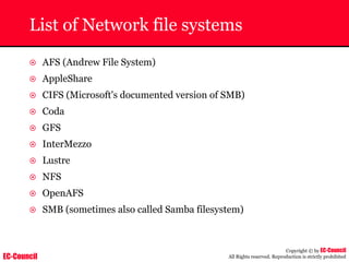 EC-Council
Copyright © by EC-Council
All Rights reserved. Reproduction is strictly prohibited
List of Network file systems
~ AFS (Andrew File System)
~ AppleShare
~ CIFS (Microsoft's documented version of SMB)
~ Coda
~ GFS
~ InterMezzo
~ Lustre
~ NFS
~ OpenAFS
~ SMB (sometimes also called Samba filesystem)
 