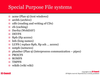EC-Council
Copyright © by EC-Council
All Rights reserved. Reproduction is strictly prohibited
Special Purpose File systems
~ acme (Plan 9) (text windows)
~ archfs (archive)
~ cdfs (reading and writing of CDs)
~ cfs (caching)
~ Davfs2 (WebDAV)
~ DEVFS
~ ftpfs (ftp access)
~ lnfs (long names)
~ LUFS ( replace ftpfs, ftp ssh ... access)
~ nntpfs (netnews)
~ plumber (Plan 9) (interprocess communication – pipes)
~ PROCFS
~ ROMFS
~ TMPFS
~ wikifs (wiki wiki)
 