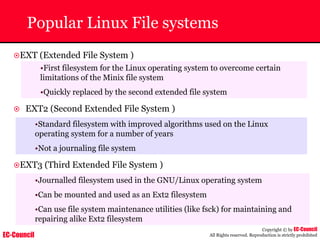 EC-Council
Copyright © by EC-Council
All Rights reserved. Reproduction is strictly prohibited
Popular Linux File systems
~EXT (Extended File System )
•First filesystem for the Linux operating system to overcome certain
limitations of the Minix file system
•Quickly replaced by the second extended file system
~ EXT2 (Second Extended File System )
•Standard filesystem with improved algorithms used on the Linux
operating system for a number of years
•Not a journaling file system
~EXT3 (Third Extended File System )
•Journalled filesystem used in the GNU/Linux operating system
•Can be mounted and used as an Ext2 filesystem
•Can use file system maintenance utilities (like fsck) for maintaining and
repairing alike Ext2 filesystem
 