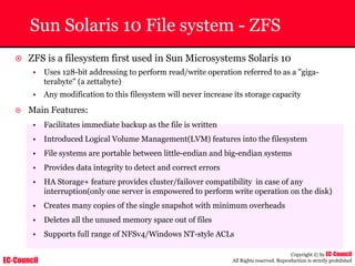 EC-Council
Copyright © by EC-Council
All Rights reserved. Reproduction is strictly prohibited
Sun Solaris 10 File system - ZFS
~ ZFS is a filesystem first used in Sun Microsystems Solaris 10
• Uses 128-bit addressing to perform read/write operation referred to as a "giga-
terabyte" (a zettabyte)
• Any modification to this filesystem will never increase its storage capacity
~ Main Features:
• Facilitates immediate backup as the file is written
• Introduced Logical Volume Management(LVM) features into the filesystem
• File systems are portable between little-endian and big-endian systems
• Provides data integrity to detect and correct errors
• HA Storage+ feature provides cluster/failover compatibility in case of any
interruption(only one server is empowered to perform write operation on the disk)
• Creates many copies of the single snapshot with minimum overheads
• Deletes all the unused memory space out of files
• Supports full range of NFSv4/Windows NT-style ACLs
 