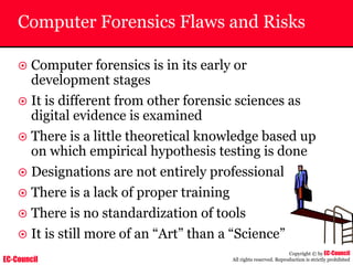 EC-Council
Copyright © by EC-Council
All rights reserved. Reproduction is strictly prohibited
Computer Forensics Flaws and Risks
~ Computer forensics is in its early or
development stages
~ It is different from other forensic sciences as
digital evidence is examined
~ There is a little theoretical knowledge based up
on which empirical hypothesis testing is done
~ Designations are not entirely professional
~ There is a lack of proper training
~ There is no standardization of tools
~ It is still more of an “Art” than a “Science”
 
