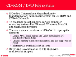 EC-Council
Copyright © by EC-Council
All Rights reserved. Reproduction is strictly prohibited
CD-ROM / DVD File system
~ ISO 9660 (International Organization for
Standardization) defines a file system for CD-ROM and
DVD-ROM media
~ To exchange data it supports various computer
operating systems like Microsoft Windows, Mac OS,
and UNIX based systems
~ There are some extensions to ISO 9660 to cope up its
demerits
• Longer ASCII coded names and UNIX permissions are
facilitated by Rock Ridge
• Unicode naming (like non roman scripts)are also supported by
Joliet
• Bootable CDs are facilitated by El Torito
~ ISO 13490 is combination of ISO 9660 with
multisession support
 