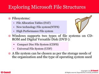 EC-Council
Copyright © by EC-Council
All Rights reserved. Reproduction is strictly prohibited
Exploring Microsoft File Structures
~ Filesystems:
• File Allocation Tables (FAT)
• New technology File system(NTFS)
• High Performance File system
~ Windows supports two types of file systems on CD-
ROM and Digital Versatile Disk (DVD ):
• Compact Disc File System (CDFS)
• Universal File System (UDF)
~ A file system can be chosen as per the storage needs of
the organization and the type of operating system used
 