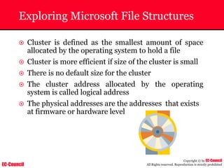 EC-Council
Copyright © by EC-Council
All Rights reserved. Reproduction is strictly prohibited
Exploring Microsoft File Structures
~ Cluster is defined as the smallest amount of space
allocated by the operating system to hold a file
~ Cluster is more efficient if size of the cluster is small
~ There is no default size for the cluster
~ The cluster address allocated by the operating
system is called logical address
~ The physical addresses are the addresses that exists
at firmware or hardware level
 