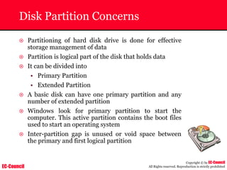 EC-Council
Copyright © by EC-Council
All Rights reserved. Reproduction is strictly prohibited
Disk Partition Concerns
~ Partitioning of hard disk drive is done for effective
storage management of data
~ Partition is logical part of the disk that holds data
~ It can be divided into
• Primary Partition
• Extended Partition
~ A basic disk can have one primary partition and any
number of extended partition
~ Windows look for primary partition to start the
computer. This active partition contains the boot files
used to start an operating system
~ Inter-partition gap is unused or void space between
the primary and first logical partition
 