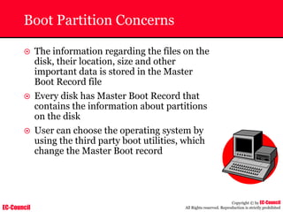 EC-Council
Copyright © by EC-Council
All Rights reserved. Reproduction is strictly prohibited
Boot Partition Concerns
~ The information regarding the files on the
disk, their location, size and other
important data is stored in the Master
Boot Record file
~ Every disk has Master Boot Record that
contains the information about partitions
on the disk
~ User can choose the operating system by
using the third party boot utilities, which
change the Master Boot record
 