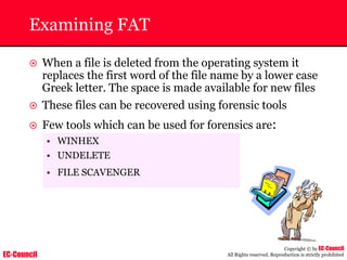 EC-Council
Copyright © by EC-Council
All Rights reserved. Reproduction is strictly prohibited
Examining FAT
~ When a file is deleted from the operating system it
replaces the first word of the file name by a lower case
Greek letter. The space is made available for new files
~ These files can be recovered using forensic tools
~ Few tools which can be used for forensics are:
• WINHEX
• UNDELETE
• FILE SCAVENGER
 