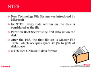 EC-Council
Copyright © by EC-Council
All Rights reserved. Reproduction is strictly prohibited
NTFS
~ New Technology File System was introduced by
Microsoft
~ In NTFS every data written on the disk is
considered as the file
~ Partition Boot Sector is the first data set on the
disk
~ After the PBS, the first file set is Master File
Table, which occupies space 12.5% to 50% of
disk space
~ NTFS uses UNICODE data format
 