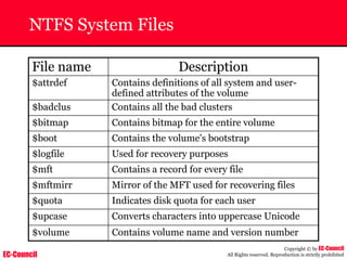 EC-Council
Copyright © by EC-Council
All Rights reserved. Reproduction is strictly prohibited
NTFS System Files
File name Description
$attrdef Contains definitions of all system and user-
defined attributes of the volume
$badclus Contains all the bad clusters
$bitmap Contains bitmap for the entire volume
$boot Contains the volume's bootstrap
$logfile Used for recovery purposes
$mft Contains a record for every file
$mftmirr Mirror of the MFT used for recovering files
$quota Indicates disk quota for each user
$upcase Converts characters into uppercase Unicode
$volume Contains volume name and version number
 